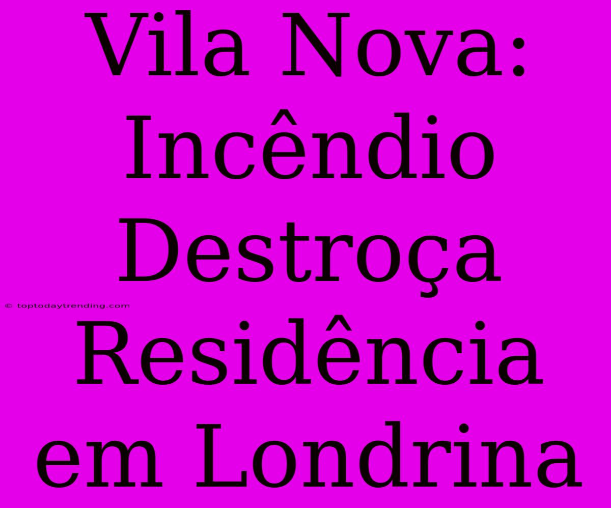 Vila Nova: Incêndio Destroça Residência Em Londrina