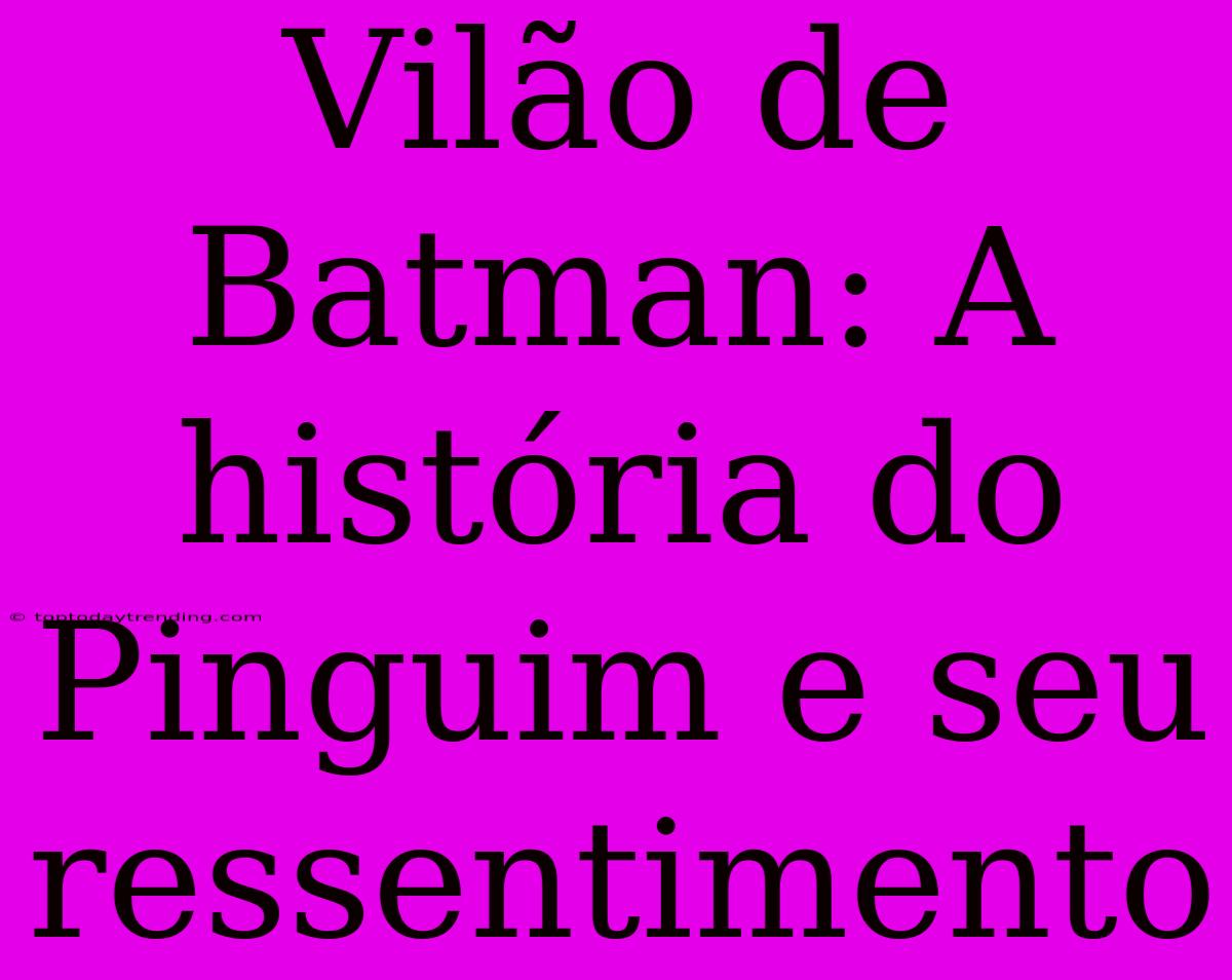 Vilão De Batman: A História Do Pinguim E Seu Ressentimento