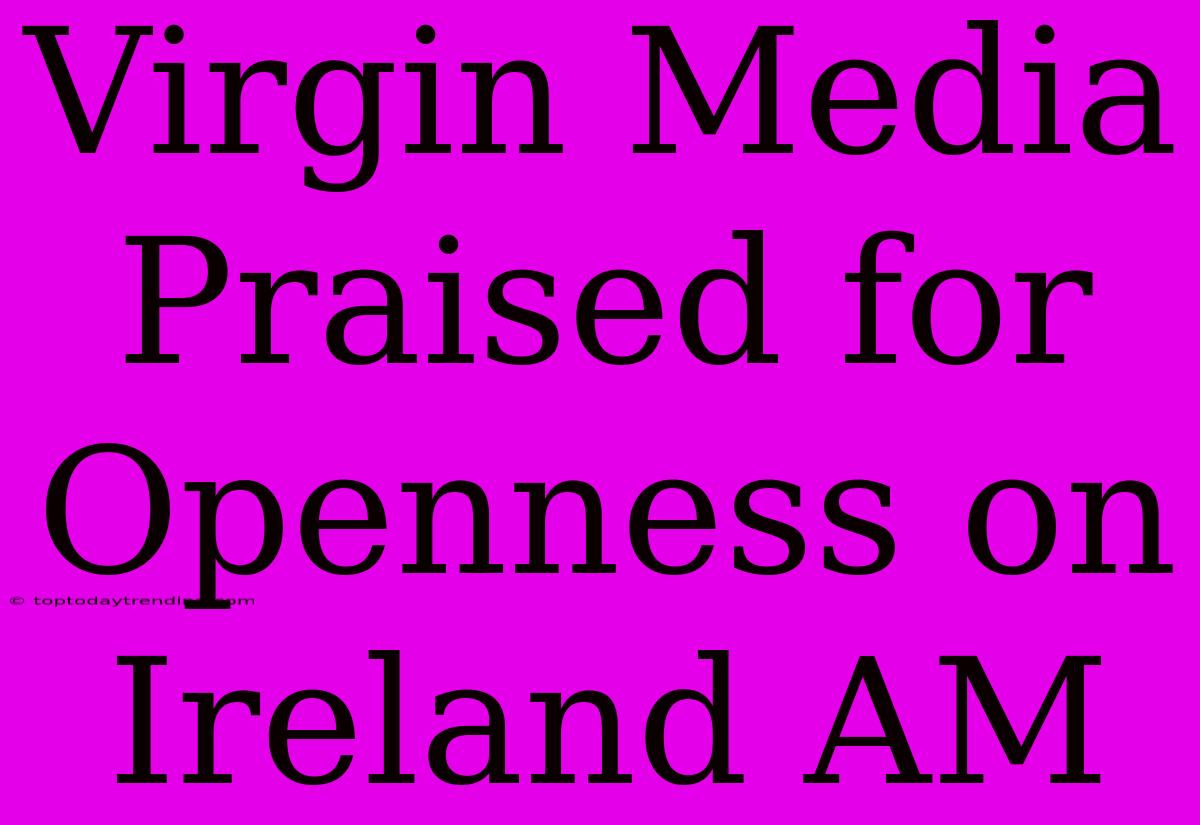 Virgin Media Praised For Openness On Ireland AM