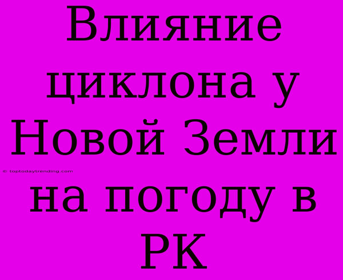 Влияние Циклона У Новой Земли На Погоду В РК