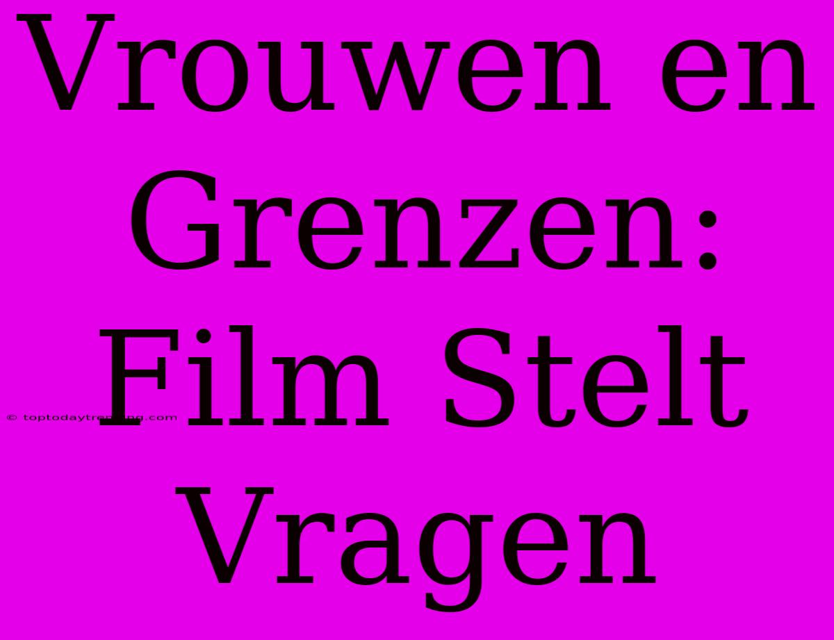 Vrouwen En Grenzen: Film Stelt Vragen