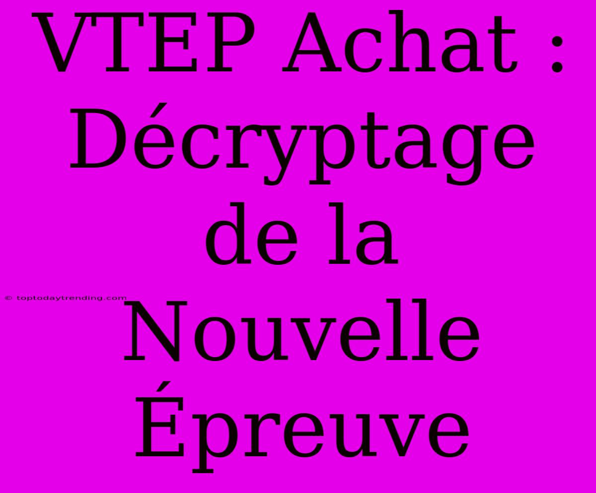 VTEP Achat : Décryptage De La Nouvelle Épreuve