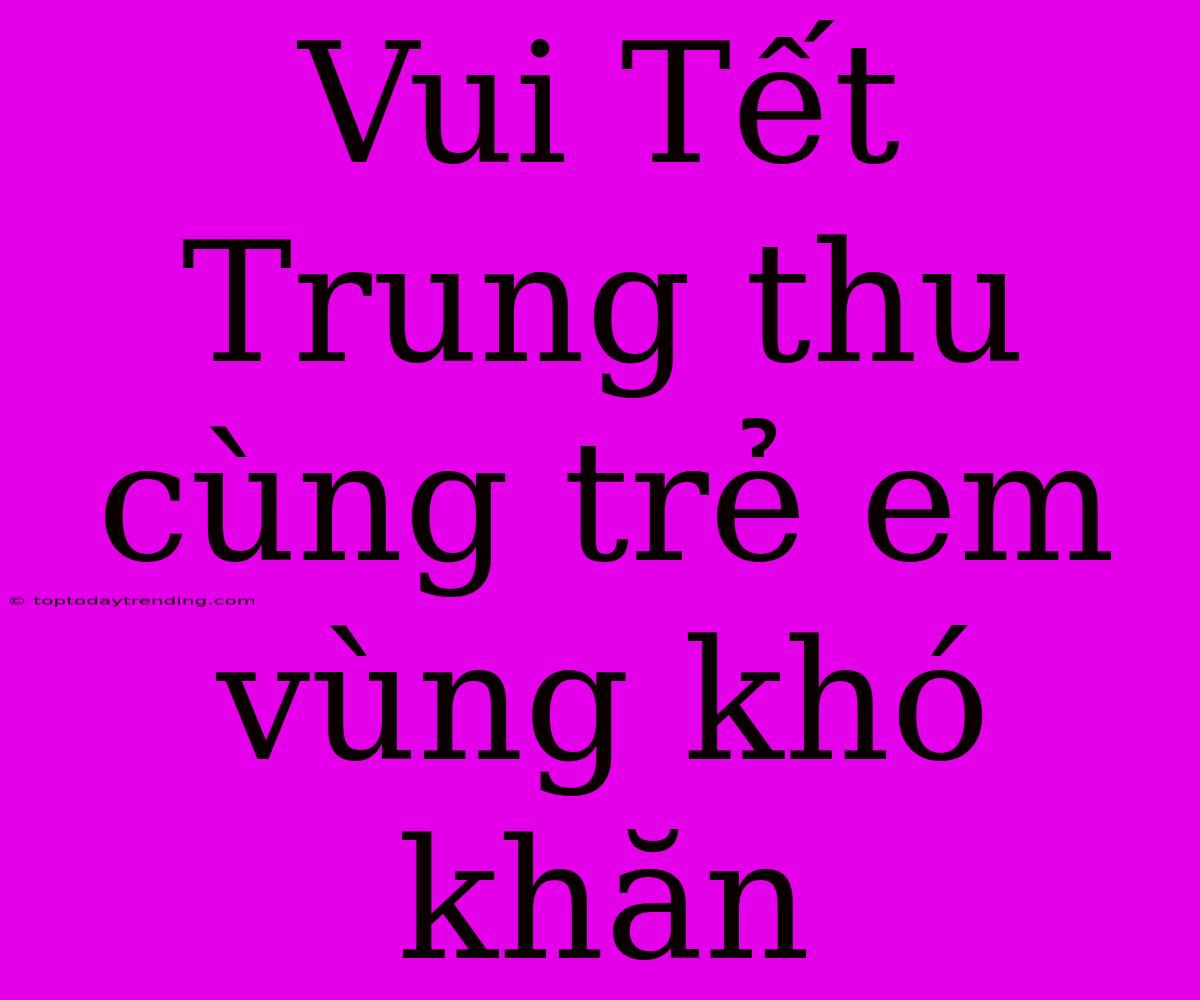 Vui Tết Trung Thu Cùng Trẻ Em Vùng Khó Khăn