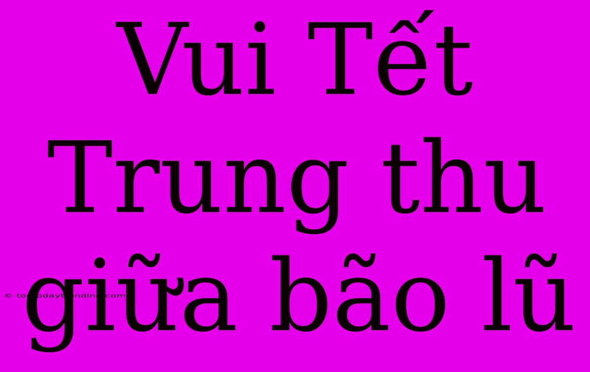 Vui Tết Trung Thu Giữa Bão Lũ