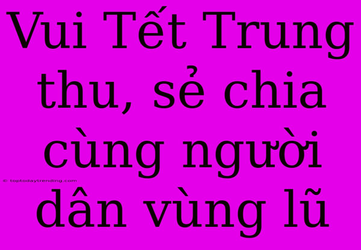 Vui Tết Trung Thu, Sẻ Chia Cùng Người Dân Vùng Lũ