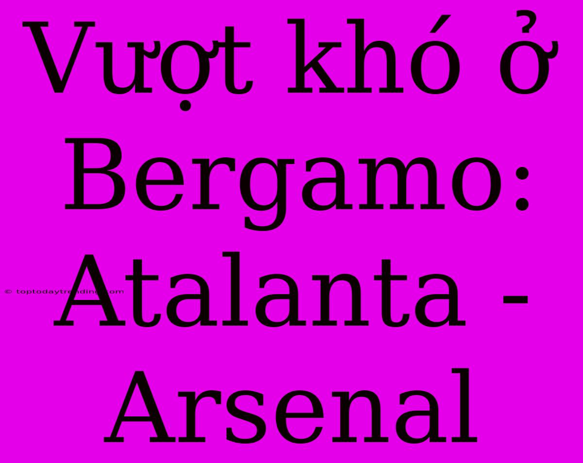 Vượt Khó Ở Bergamo: Atalanta - Arsenal