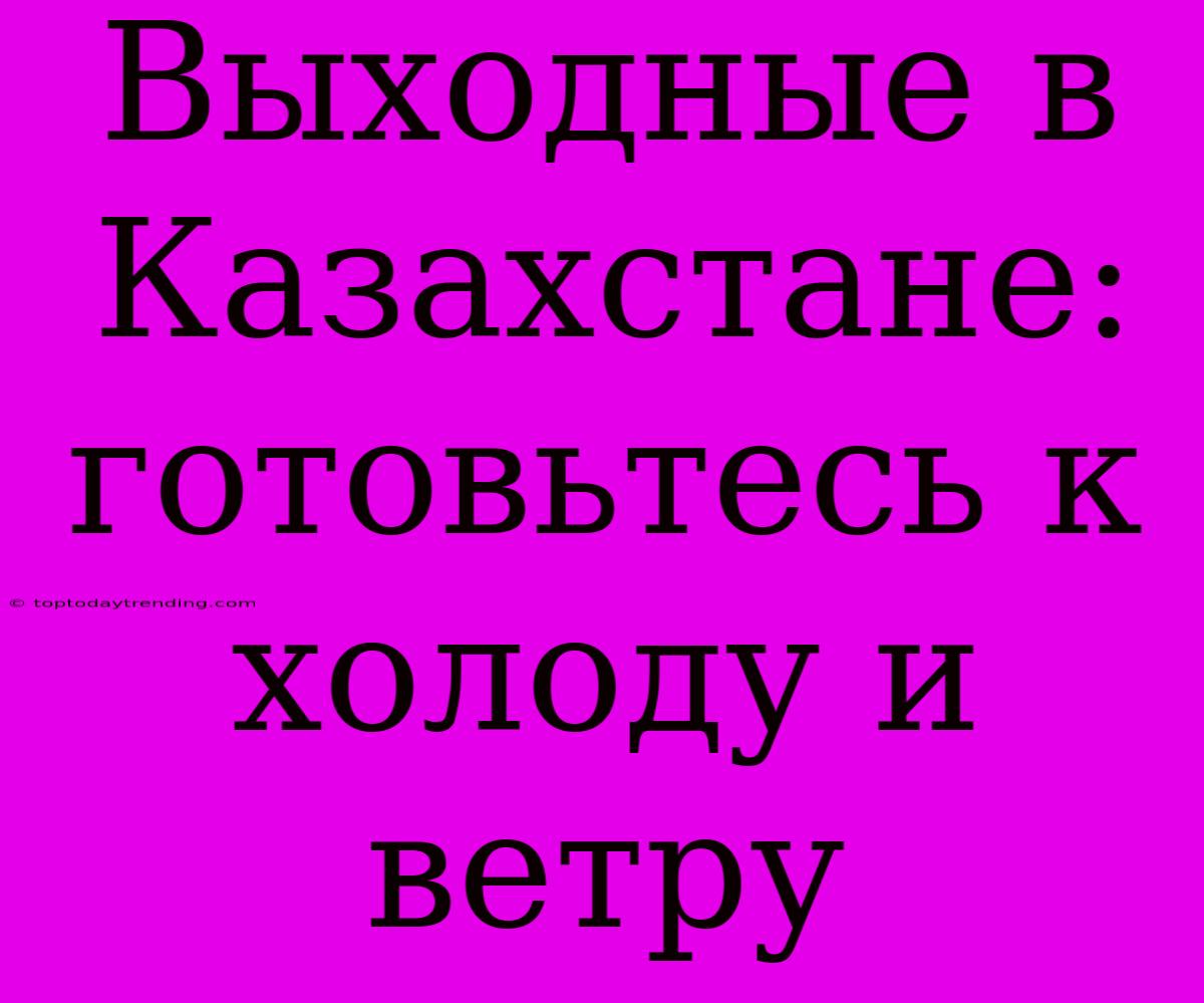 Выходные В Казахстане: Готовьтесь К Холоду И Ветру