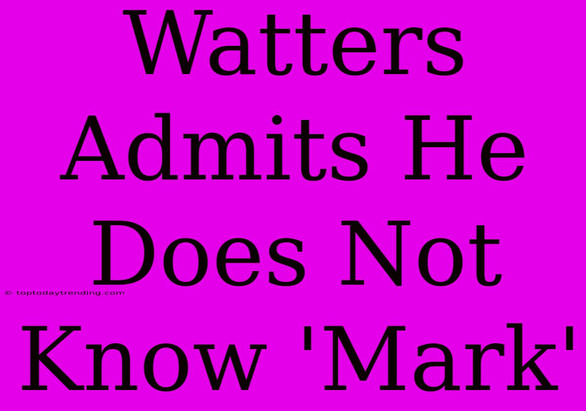 Watters Admits He Does Not Know 'Mark'