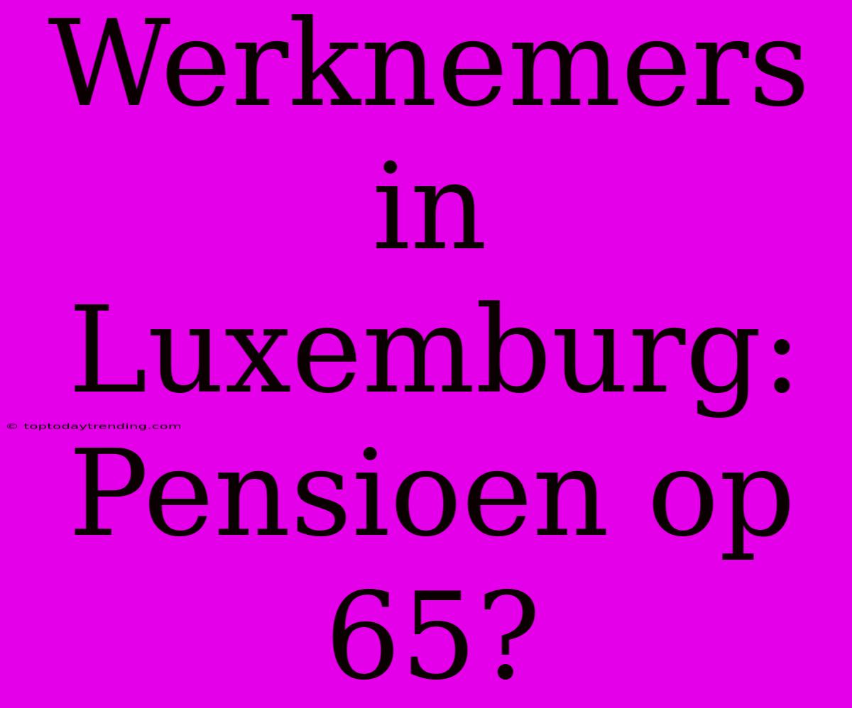 Werknemers In Luxemburg: Pensioen Op 65?