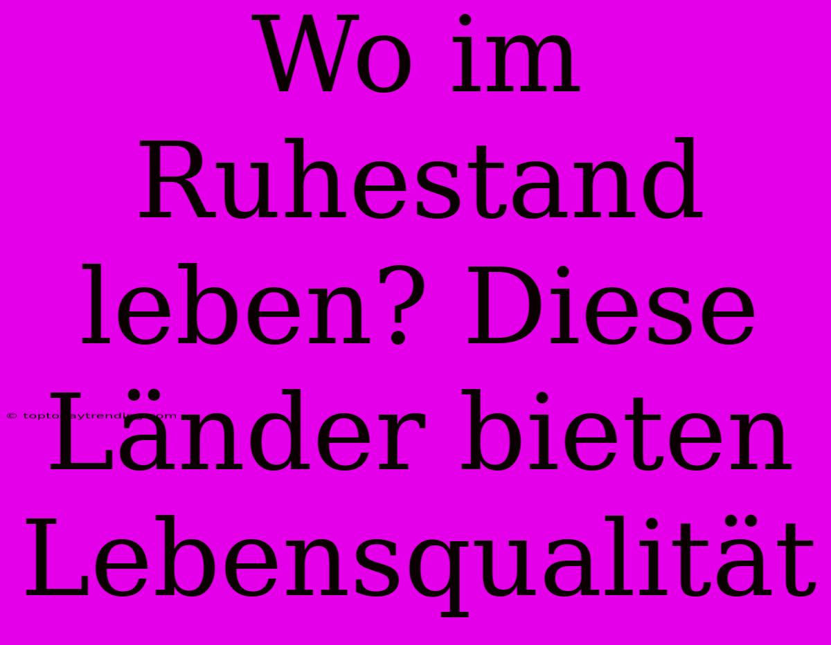 Wo Im Ruhestand Leben? Diese Länder Bieten Lebensqualität