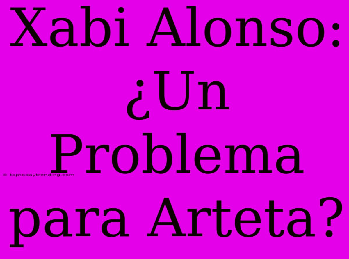 Xabi Alonso: ¿Un Problema Para Arteta?