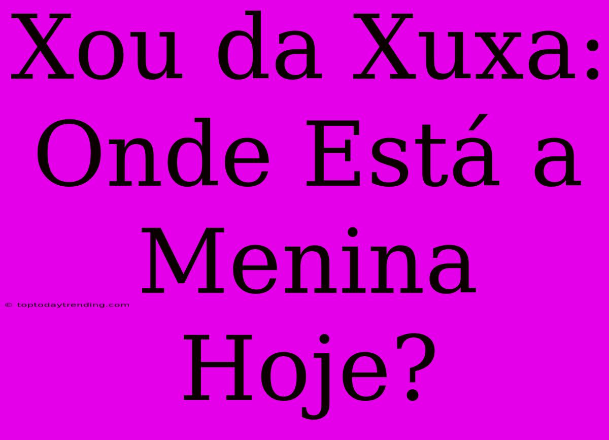 Xou Da Xuxa:  Onde Está A Menina Hoje?