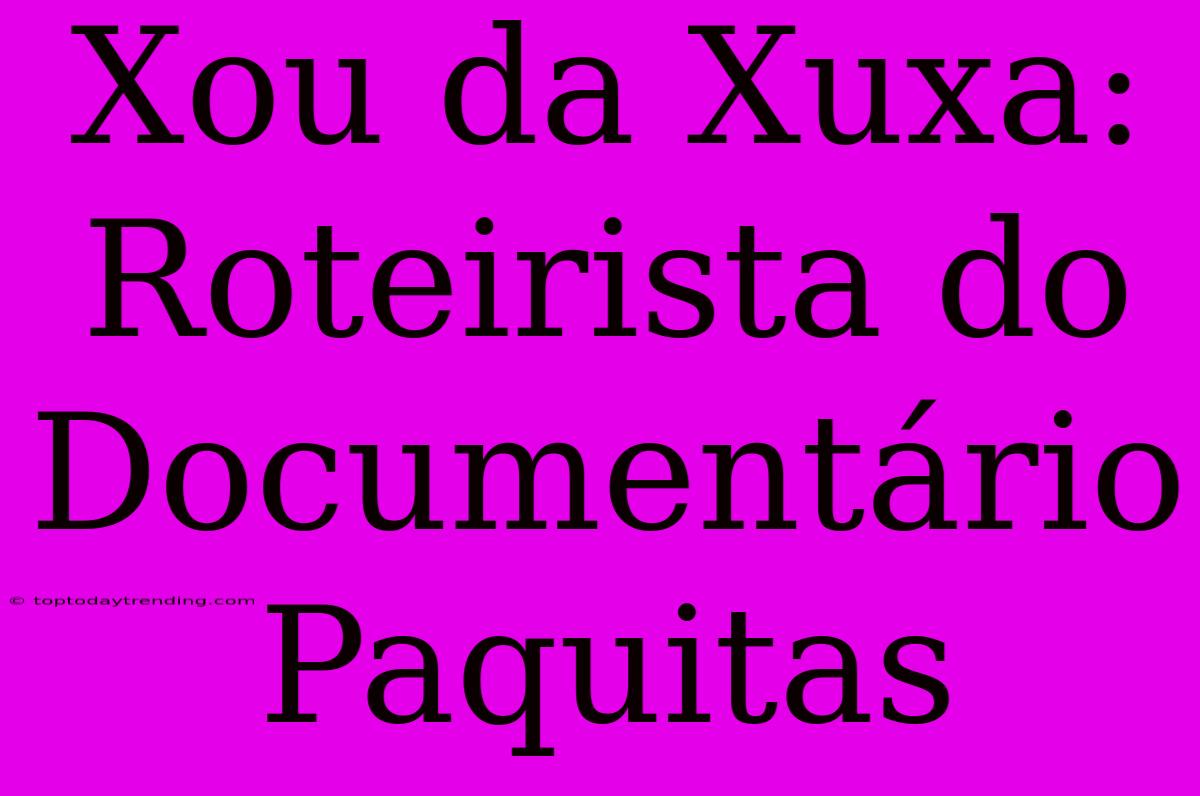 Xou Da Xuxa:  Roteirista Do Documentário Paquitas