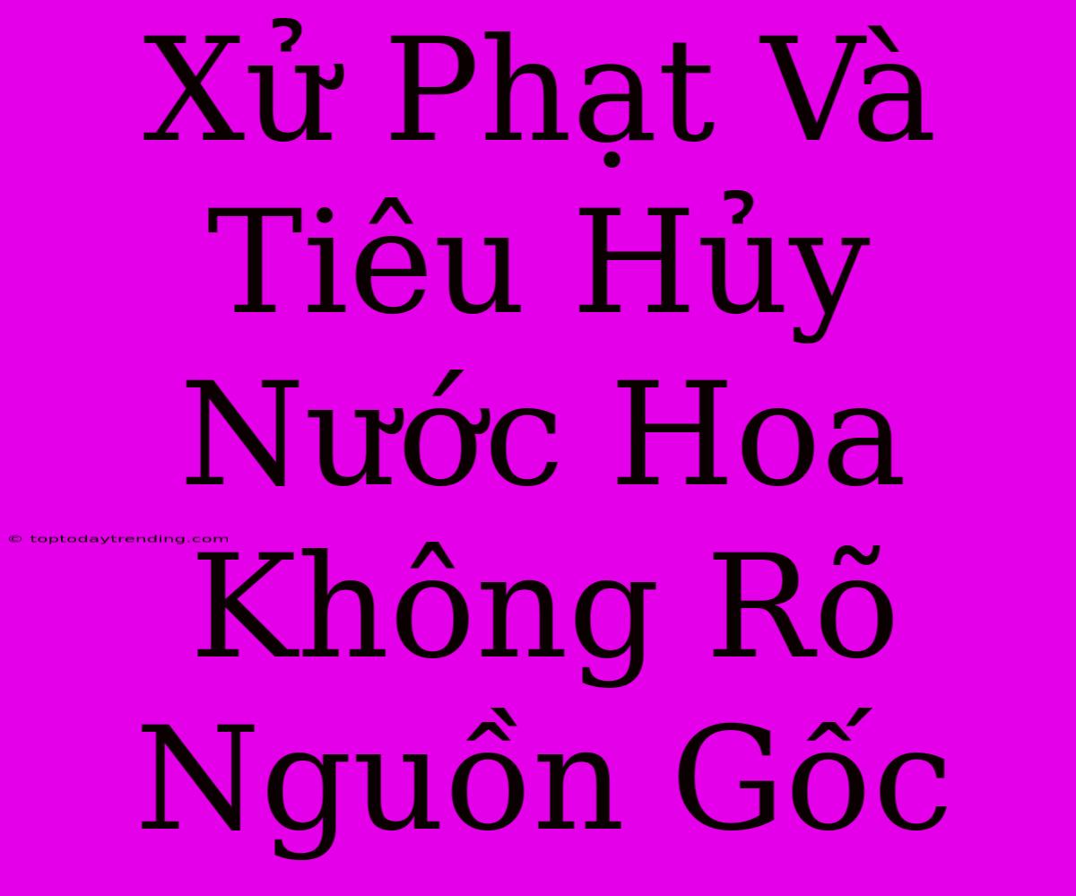 Xử Phạt Và Tiêu Hủy Nước Hoa Không Rõ Nguồn Gốc