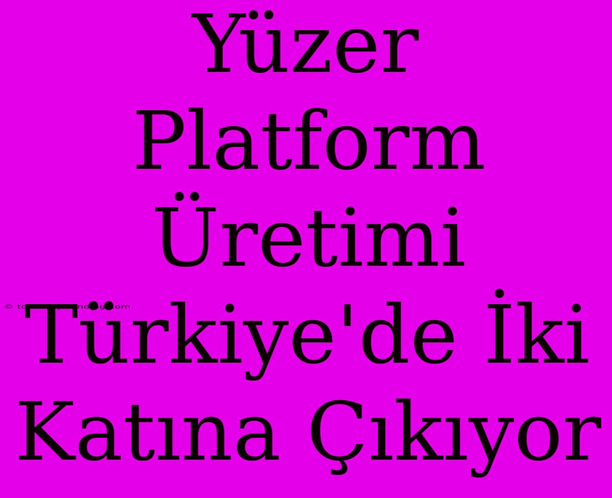 Yüzer Platform Üretimi Türkiye'de İki Katına Çıkıyor