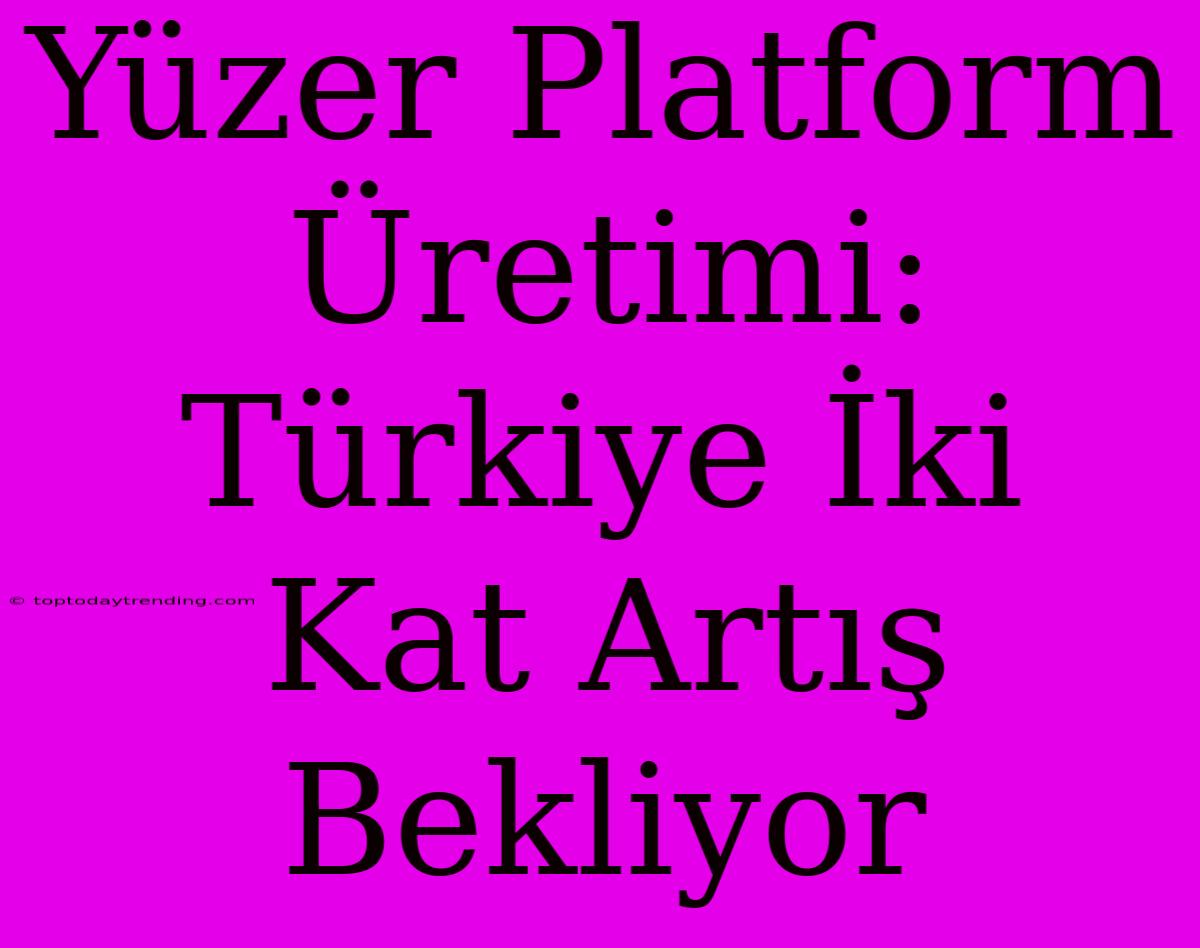 Yüzer Platform Üretimi: Türkiye İki Kat Artış Bekliyor