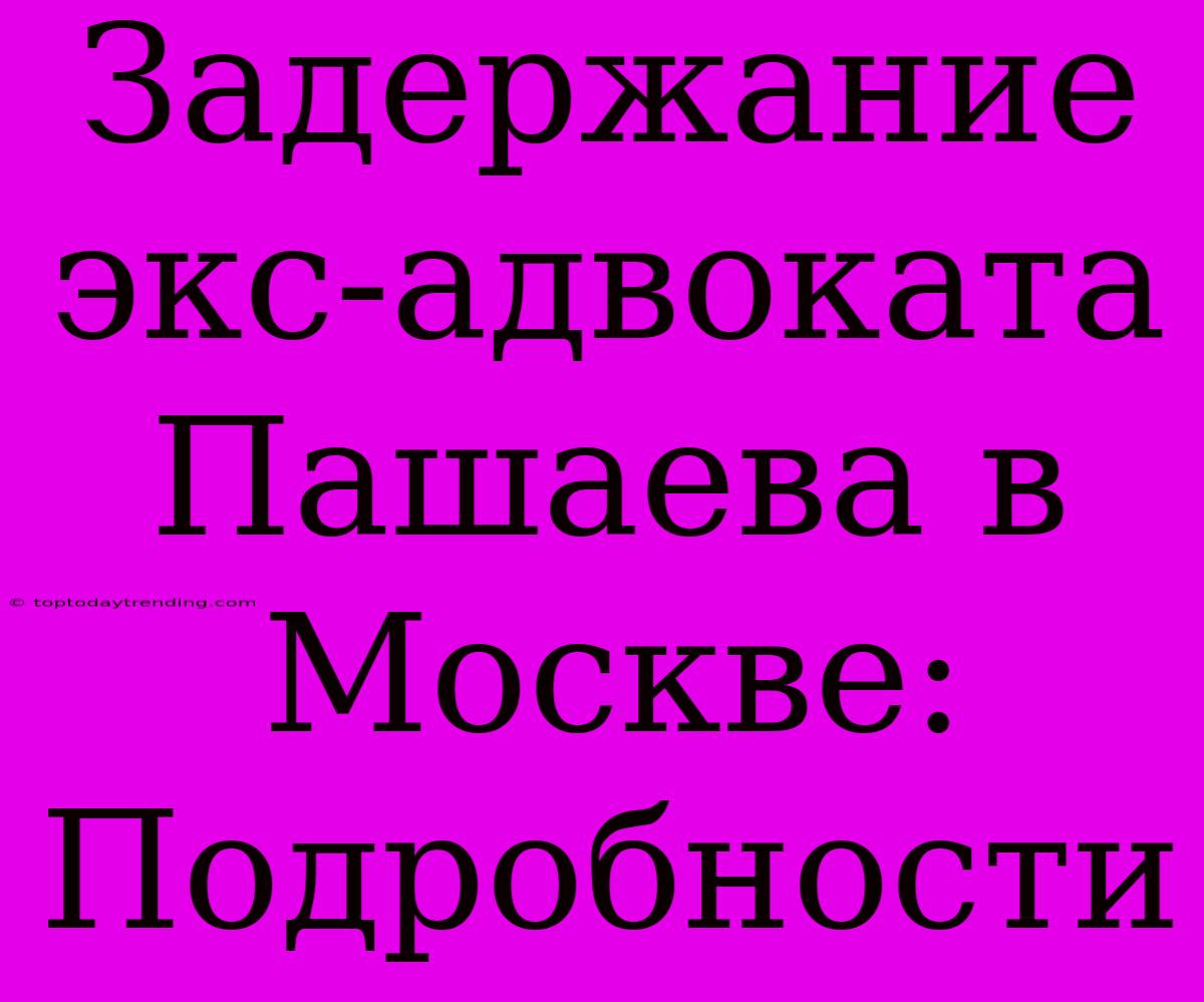 Задержание Экс-адвоката Пашаева В Москве: Подробности