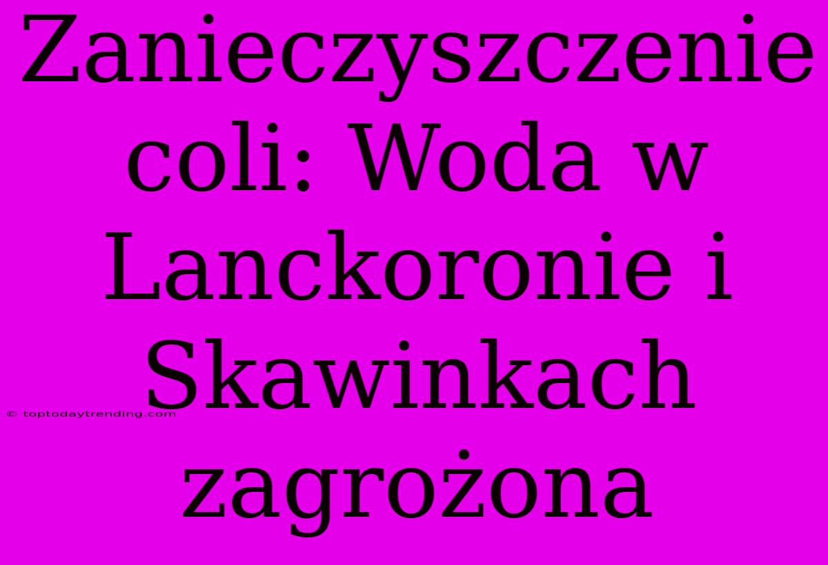 Zanieczyszczenie Coli: Woda W Lanckoronie I Skawinkach Zagrożona