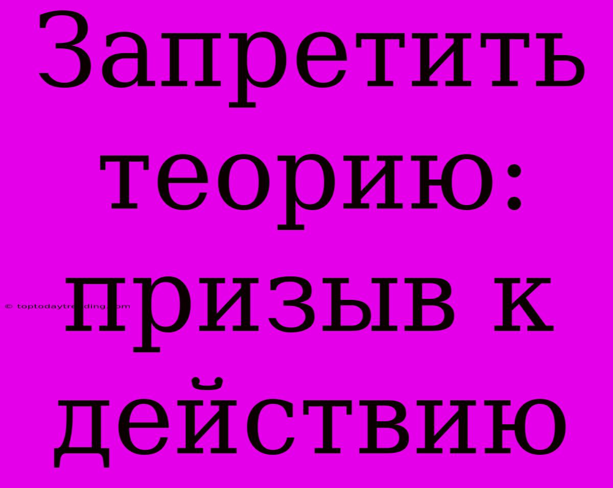 Запретить Теорию: Призыв К Действию