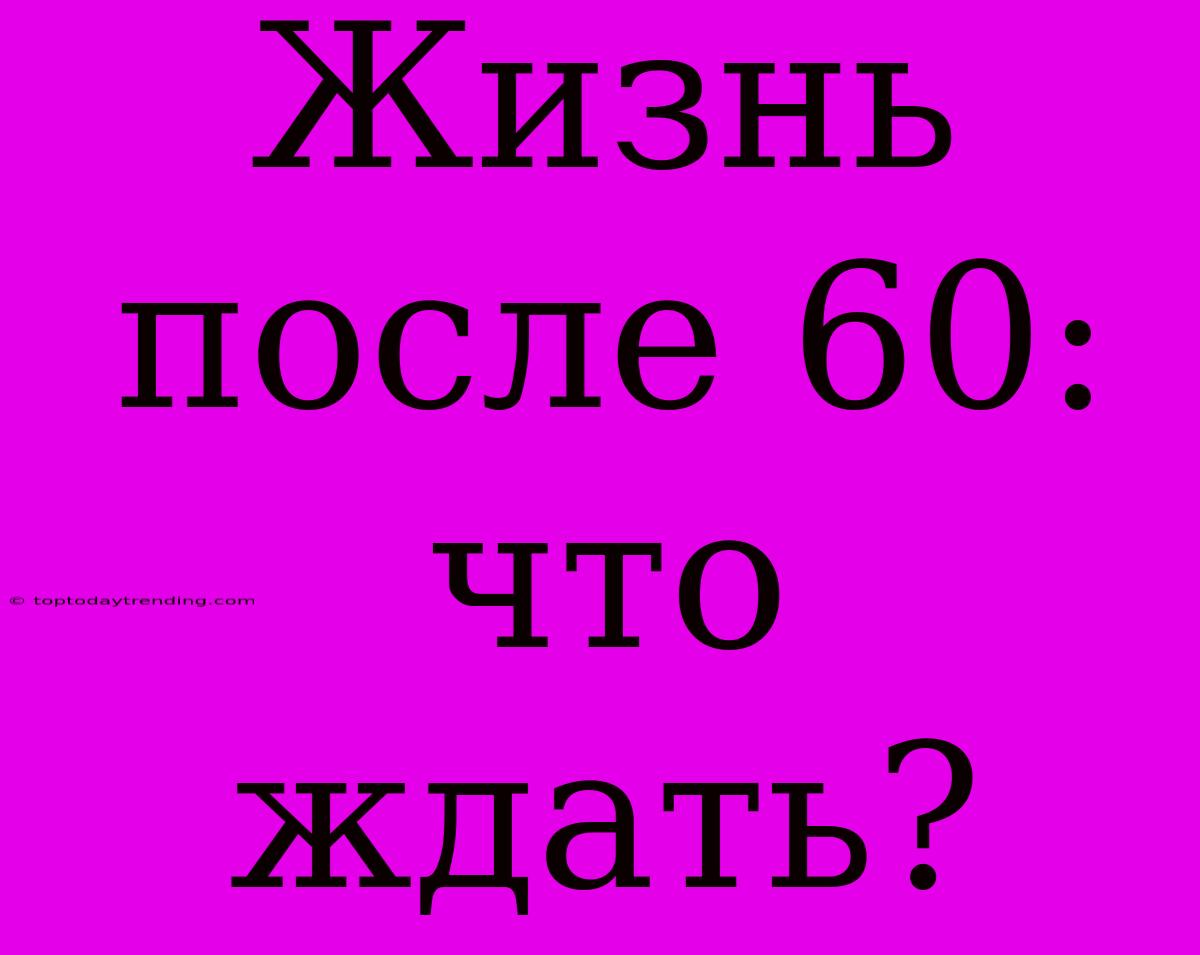 Жизнь После 60: Что Ждать?