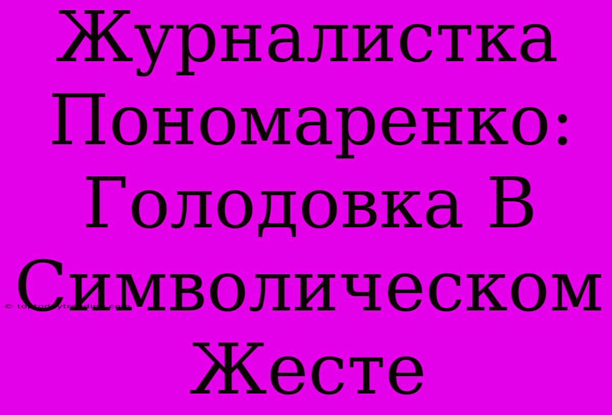 Журналистка Пономаренко: Голодовка В Символическом Жесте