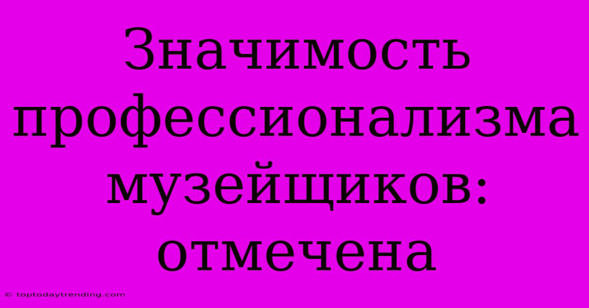 Значимость Профессионализма Музейщиков:  Отмечена