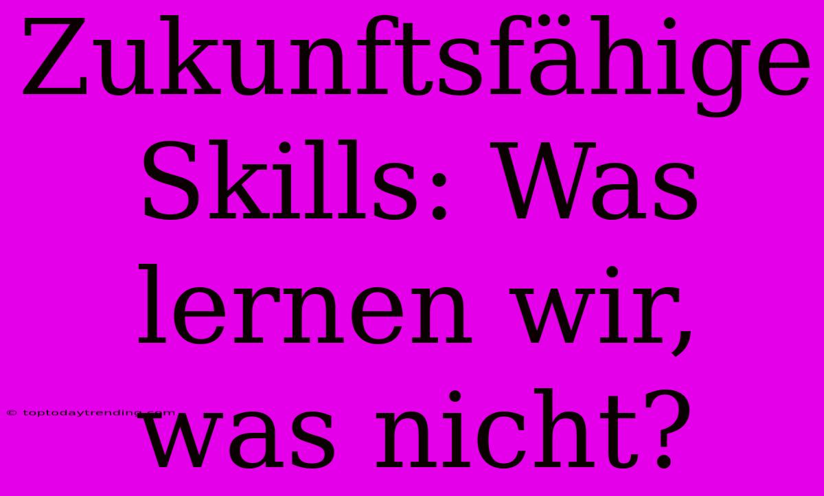 Zukunftsfähige Skills: Was Lernen Wir, Was Nicht?